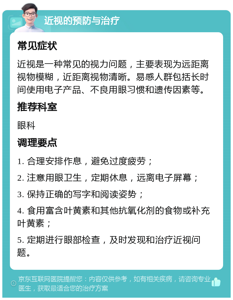 近视的预防与治疗 常见症状 近视是一种常见的视力问题，主要表现为远距离视物模糊，近距离视物清晰。易感人群包括长时间使用电子产品、不良用眼习惯和遗传因素等。 推荐科室 眼科 调理要点 1. 合理安排作息，避免过度疲劳； 2. 注意用眼卫生，定期休息，远离电子屏幕； 3. 保持正确的写字和阅读姿势； 4. 食用富含叶黄素和其他抗氧化剂的食物或补充叶黄素； 5. 定期进行眼部检查，及时发现和治疗近视问题。