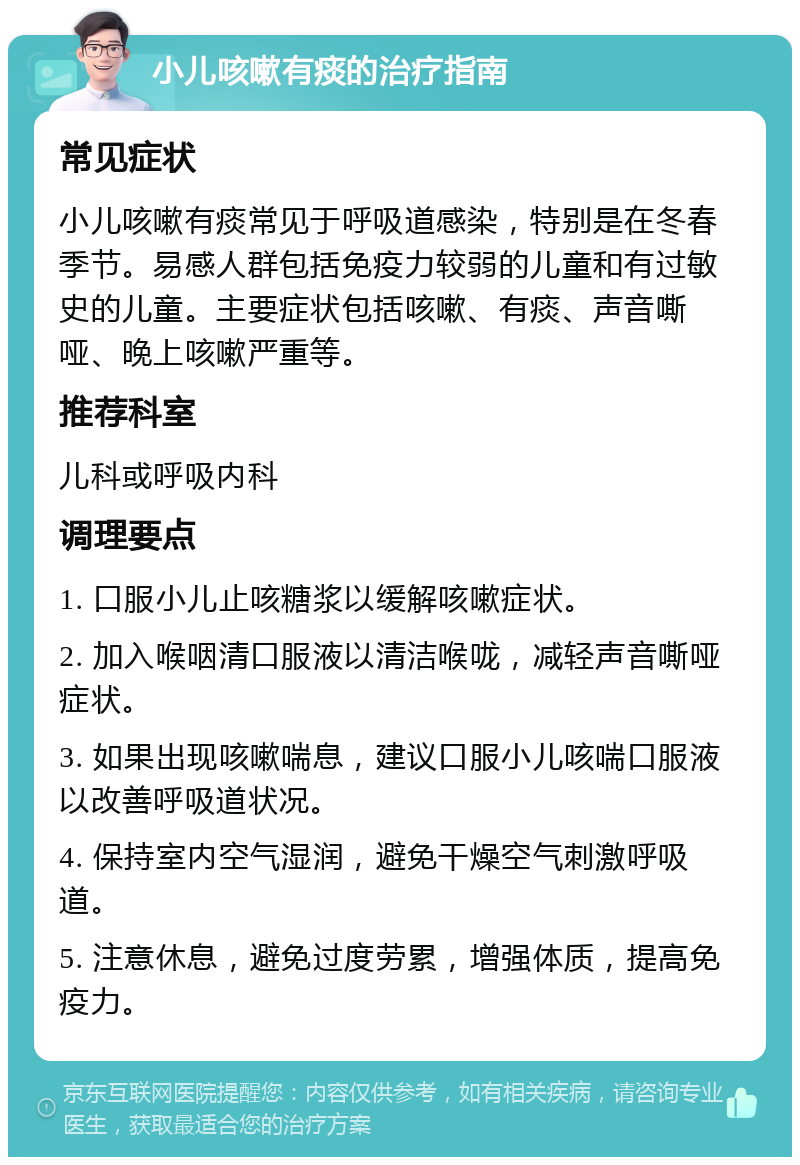 小儿咳嗽有痰的治疗指南 常见症状 小儿咳嗽有痰常见于呼吸道感染，特别是在冬春季节。易感人群包括免疫力较弱的儿童和有过敏史的儿童。主要症状包括咳嗽、有痰、声音嘶哑、晚上咳嗽严重等。 推荐科室 儿科或呼吸内科 调理要点 1. 口服小儿止咳糖浆以缓解咳嗽症状。 2. 加入喉咽清口服液以清洁喉咙，减轻声音嘶哑症状。 3. 如果出现咳嗽喘息，建议口服小儿咳喘口服液以改善呼吸道状况。 4. 保持室内空气湿润，避免干燥空气刺激呼吸道。 5. 注意休息，避免过度劳累，增强体质，提高免疫力。