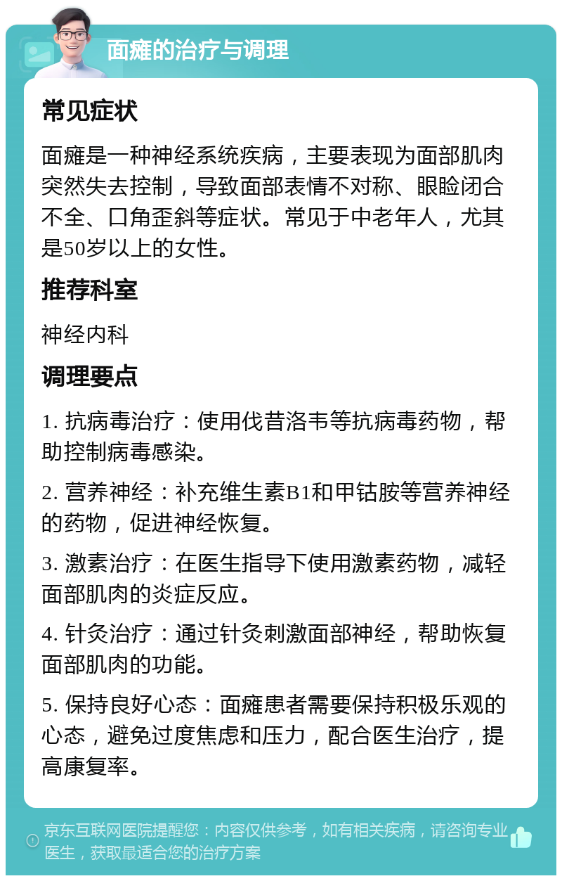 面瘫的治疗与调理 常见症状 面瘫是一种神经系统疾病，主要表现为面部肌肉突然失去控制，导致面部表情不对称、眼睑闭合不全、口角歪斜等症状。常见于中老年人，尤其是50岁以上的女性。 推荐科室 神经内科 调理要点 1. 抗病毒治疗：使用伐昔洛韦等抗病毒药物，帮助控制病毒感染。 2. 营养神经：补充维生素B1和甲钴胺等营养神经的药物，促进神经恢复。 3. 激素治疗：在医生指导下使用激素药物，减轻面部肌肉的炎症反应。 4. 针灸治疗：通过针灸刺激面部神经，帮助恢复面部肌肉的功能。 5. 保持良好心态：面瘫患者需要保持积极乐观的心态，避免过度焦虑和压力，配合医生治疗，提高康复率。