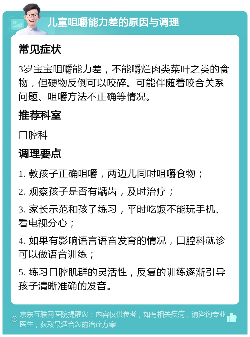 儿童咀嚼能力差的原因与调理 常见症状 3岁宝宝咀嚼能力差，不能嚼烂肉类菜叶之类的食物，但硬物反倒可以咬碎。可能伴随着咬合关系问题、咀嚼方法不正确等情况。 推荐科室 口腔科 调理要点 1. 教孩子正确咀嚼，两边儿同时咀嚼食物； 2. 观察孩子是否有龋齿，及时治疗； 3. 家长示范和孩子练习，平时吃饭不能玩手机、看电视分心； 4. 如果有影响语言语音发育的情况，口腔科就诊可以做语音训练； 5. 练习口腔肌群的灵活性，反复的训练逐渐引导孩子清晰准确的发音。