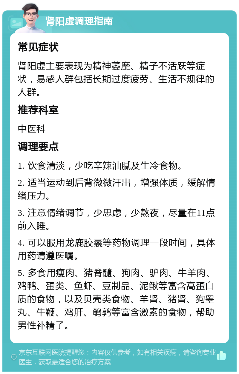 肾阳虚调理指南 常见症状 肾阳虚主要表现为精神萎靡、精子不活跃等症状，易感人群包括长期过度疲劳、生活不规律的人群。 推荐科室 中医科 调理要点 1. 饮食清淡，少吃辛辣油腻及生冷食物。 2. 适当运动到后背微微汗出，增强体质，缓解情绪压力。 3. 注意情绪调节，少思虑，少熬夜，尽量在11点前入睡。 4. 可以服用龙鹿胶囊等药物调理一段时间，具体用药请遵医嘱。 5. 多食用瘦肉、猪脊髓、狗肉、驴肉、牛羊肉、鸡鸭、蛋类、鱼虾、豆制品、泥鳅等富含高蛋白质的食物，以及贝壳类食物、羊肾、猪肾、狗睾丸、牛鞭、鸡肝、鹌鹑等富含激素的食物，帮助男性补精子。