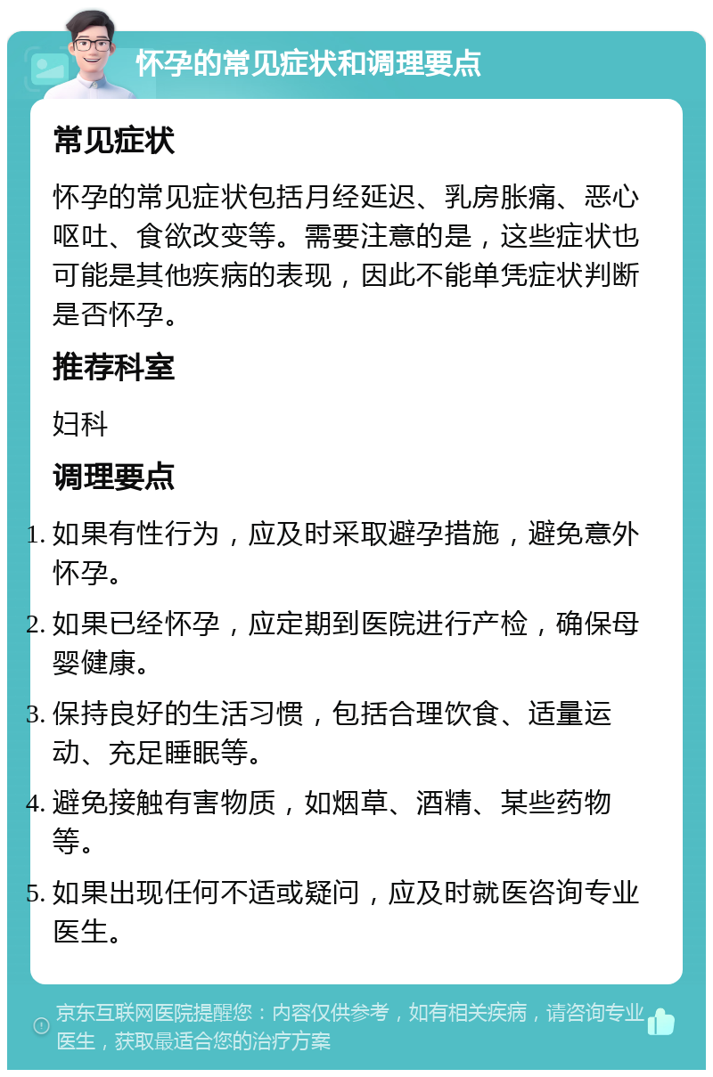 怀孕的常见症状和调理要点 常见症状 怀孕的常见症状包括月经延迟、乳房胀痛、恶心呕吐、食欲改变等。需要注意的是，这些症状也可能是其他疾病的表现，因此不能单凭症状判断是否怀孕。 推荐科室 妇科 调理要点 如果有性行为，应及时采取避孕措施，避免意外怀孕。 如果已经怀孕，应定期到医院进行产检，确保母婴健康。 保持良好的生活习惯，包括合理饮食、适量运动、充足睡眠等。 避免接触有害物质，如烟草、酒精、某些药物等。 如果出现任何不适或疑问，应及时就医咨询专业医生。