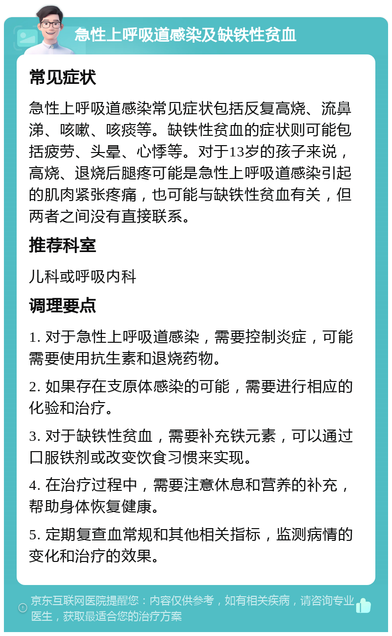 急性上呼吸道感染及缺铁性贫血 常见症状 急性上呼吸道感染常见症状包括反复高烧、流鼻涕、咳嗽、咳痰等。缺铁性贫血的症状则可能包括疲劳、头晕、心悸等。对于13岁的孩子来说，高烧、退烧后腿疼可能是急性上呼吸道感染引起的肌肉紧张疼痛，也可能与缺铁性贫血有关，但两者之间没有直接联系。 推荐科室 儿科或呼吸内科 调理要点 1. 对于急性上呼吸道感染，需要控制炎症，可能需要使用抗生素和退烧药物。 2. 如果存在支原体感染的可能，需要进行相应的化验和治疗。 3. 对于缺铁性贫血，需要补充铁元素，可以通过口服铁剂或改变饮食习惯来实现。 4. 在治疗过程中，需要注意休息和营养的补充，帮助身体恢复健康。 5. 定期复查血常规和其他相关指标，监测病情的变化和治疗的效果。