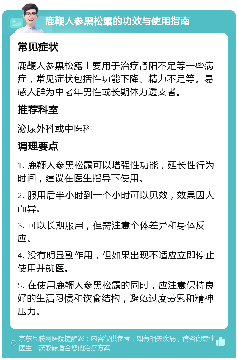 鹿鞭人参黑松露的功效与使用指南 常见症状 鹿鞭人参黑松露主要用于治疗肾阳不足等一些病症，常见症状包括性功能下降、精力不足等。易感人群为中老年男性或长期体力透支者。 推荐科室 泌尿外科或中医科 调理要点 1. 鹿鞭人参黑松露可以增强性功能，延长性行为时间，建议在医生指导下使用。 2. 服用后半小时到一个小时可以见效，效果因人而异。 3. 可以长期服用，但需注意个体差异和身体反应。 4. 没有明显副作用，但如果出现不适应立即停止使用并就医。 5. 在使用鹿鞭人参黑松露的同时，应注意保持良好的生活习惯和饮食结构，避免过度劳累和精神压力。