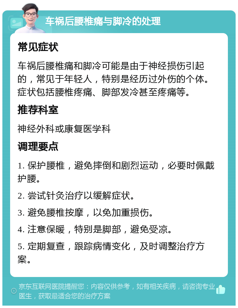 车祸后腰椎痛与脚冷的处理 常见症状 车祸后腰椎痛和脚冷可能是由于神经损伤引起的，常见于年轻人，特别是经历过外伤的个体。症状包括腰椎疼痛、脚部发冷甚至疼痛等。 推荐科室 神经外科或康复医学科 调理要点 1. 保护腰椎，避免摔倒和剧烈运动，必要时佩戴护腰。 2. 尝试针灸治疗以缓解症状。 3. 避免腰椎按摩，以免加重损伤。 4. 注意保暖，特别是脚部，避免受凉。 5. 定期复查，跟踪病情变化，及时调整治疗方案。