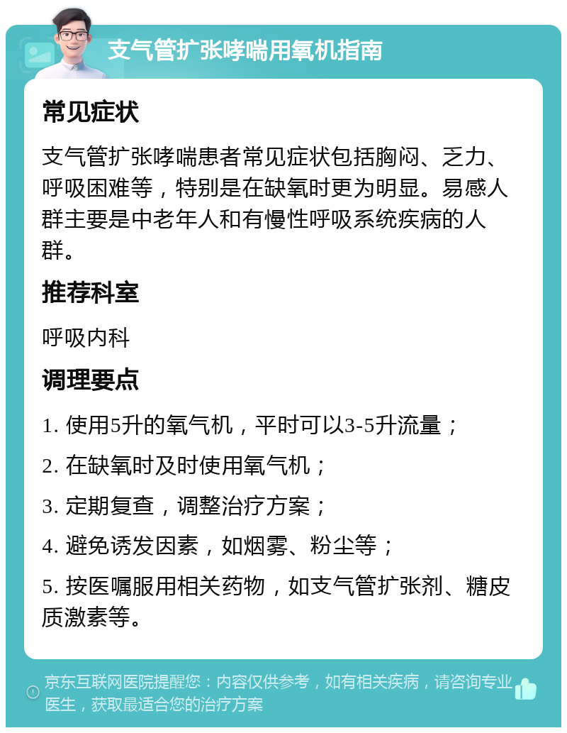 支气管扩张哮喘用氧机指南 常见症状 支气管扩张哮喘患者常见症状包括胸闷、乏力、呼吸困难等，特别是在缺氧时更为明显。易感人群主要是中老年人和有慢性呼吸系统疾病的人群。 推荐科室 呼吸内科 调理要点 1. 使用5升的氧气机，平时可以3-5升流量； 2. 在缺氧时及时使用氧气机； 3. 定期复查，调整治疗方案； 4. 避免诱发因素，如烟雾、粉尘等； 5. 按医嘱服用相关药物，如支气管扩张剂、糖皮质激素等。