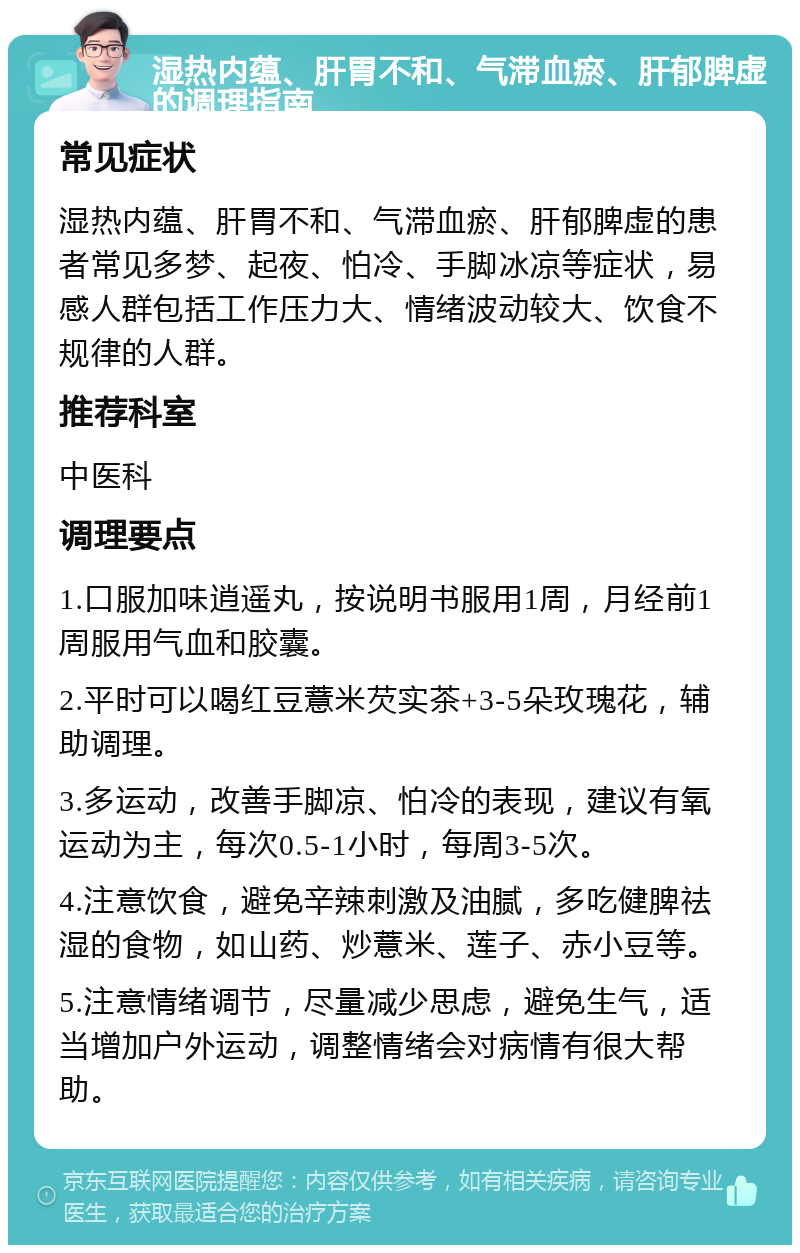 湿热内蕴、肝胃不和、气滞血瘀、肝郁脾虚的调理指南 常见症状 湿热内蕴、肝胃不和、气滞血瘀、肝郁脾虚的患者常见多梦、起夜、怕冷、手脚冰凉等症状，易感人群包括工作压力大、情绪波动较大、饮食不规律的人群。 推荐科室 中医科 调理要点 1.口服加味逍遥丸，按说明书服用1周，月经前1周服用气血和胶囊。 2.平时可以喝红豆薏米芡实茶+3-5朵玫瑰花，辅助调理。 3.多运动，改善手脚凉、怕冷的表现，建议有氧运动为主，每次0.5-1小时，每周3-5次。 4.注意饮食，避免辛辣刺激及油腻，多吃健脾祛湿的食物，如山药、炒薏米、莲子、赤小豆等。 5.注意情绪调节，尽量减少思虑，避免生气，适当增加户外运动，调整情绪会对病情有很大帮助。