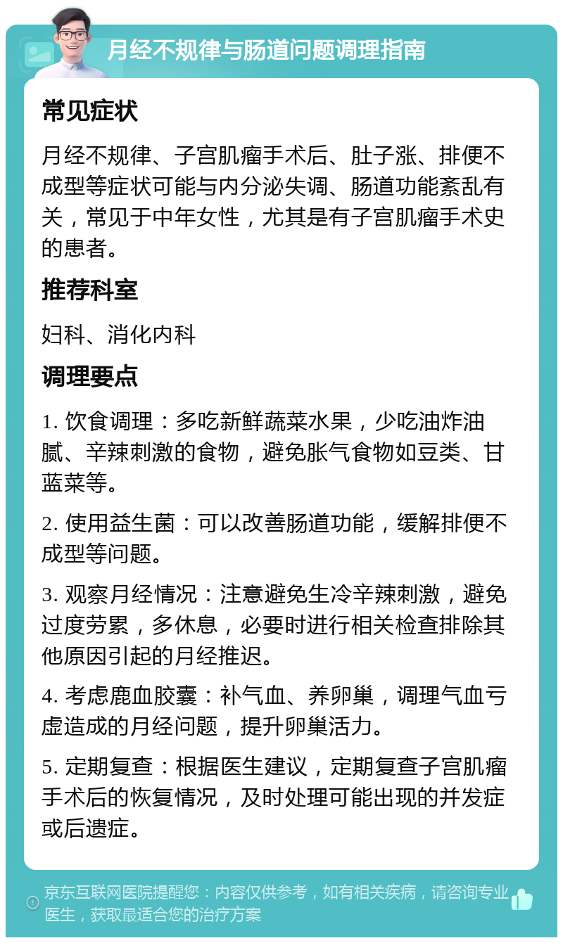 月经不规律与肠道问题调理指南 常见症状 月经不规律、子宫肌瘤手术后、肚子涨、排便不成型等症状可能与内分泌失调、肠道功能紊乱有关，常见于中年女性，尤其是有子宫肌瘤手术史的患者。 推荐科室 妇科、消化内科 调理要点 1. 饮食调理：多吃新鲜蔬菜水果，少吃油炸油腻、辛辣刺激的食物，避免胀气食物如豆类、甘蓝菜等。 2. 使用益生菌：可以改善肠道功能，缓解排便不成型等问题。 3. 观察月经情况：注意避免生冷辛辣刺激，避免过度劳累，多休息，必要时进行相关检查排除其他原因引起的月经推迟。 4. 考虑鹿血胶囊：补气血、养卵巢，调理气血亏虚造成的月经问题，提升卵巢活力。 5. 定期复查：根据医生建议，定期复查子宫肌瘤手术后的恢复情况，及时处理可能出现的并发症或后遗症。