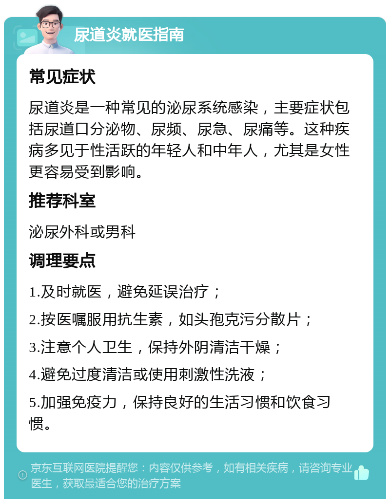 尿道炎就医指南 常见症状 尿道炎是一种常见的泌尿系统感染，主要症状包括尿道口分泌物、尿频、尿急、尿痛等。这种疾病多见于性活跃的年轻人和中年人，尤其是女性更容易受到影响。 推荐科室 泌尿外科或男科 调理要点 1.及时就医，避免延误治疗； 2.按医嘱服用抗生素，如头孢克污分散片； 3.注意个人卫生，保持外阴清洁干燥； 4.避免过度清洁或使用刺激性洗液； 5.加强免疫力，保持良好的生活习惯和饮食习惯。