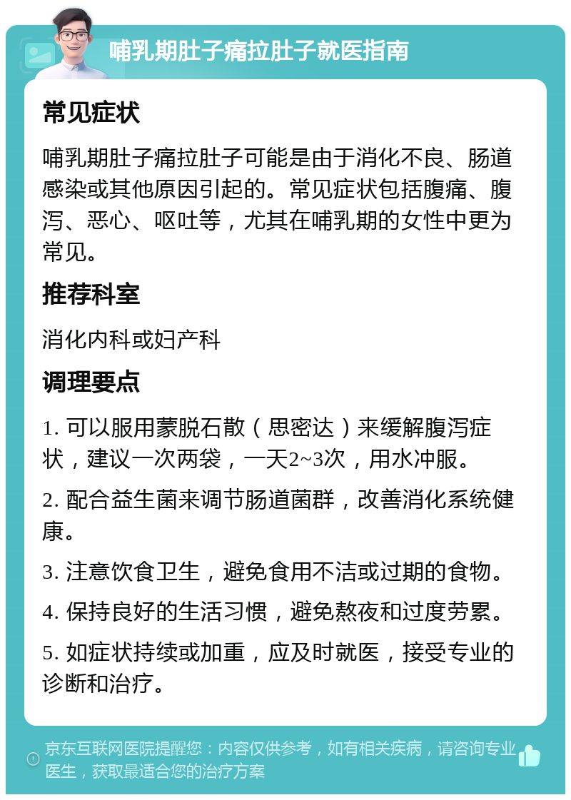 哺乳期肚子痛拉肚子就医指南 常见症状 哺乳期肚子痛拉肚子可能是由于消化不良、肠道感染或其他原因引起的。常见症状包括腹痛、腹泻、恶心、呕吐等，尤其在哺乳期的女性中更为常见。 推荐科室 消化内科或妇产科 调理要点 1. 可以服用蒙脱石散（思密达）来缓解腹泻症状，建议一次两袋，一天2~3次，用水冲服。 2. 配合益生菌来调节肠道菌群，改善消化系统健康。 3. 注意饮食卫生，避免食用不洁或过期的食物。 4. 保持良好的生活习惯，避免熬夜和过度劳累。 5. 如症状持续或加重，应及时就医，接受专业的诊断和治疗。