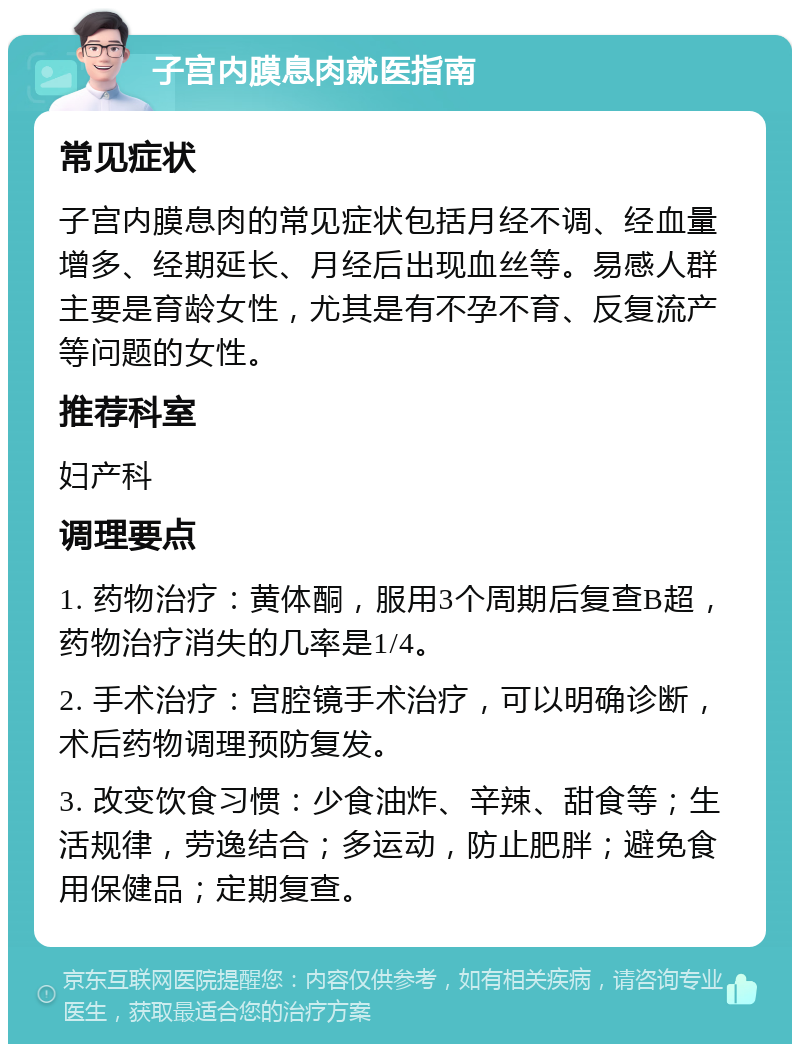 子宫内膜息肉就医指南 常见症状 子宫内膜息肉的常见症状包括月经不调、经血量增多、经期延长、月经后出现血丝等。易感人群主要是育龄女性，尤其是有不孕不育、反复流产等问题的女性。 推荐科室 妇产科 调理要点 1. 药物治疗：黄体酮，服用3个周期后复查B超，药物治疗消失的几率是1/4。 2. 手术治疗：宫腔镜手术治疗，可以明确诊断，术后药物调理预防复发。 3. 改变饮食习惯：少食油炸、辛辣、甜食等；生活规律，劳逸结合；多运动，防止肥胖；避免食用保健品；定期复查。