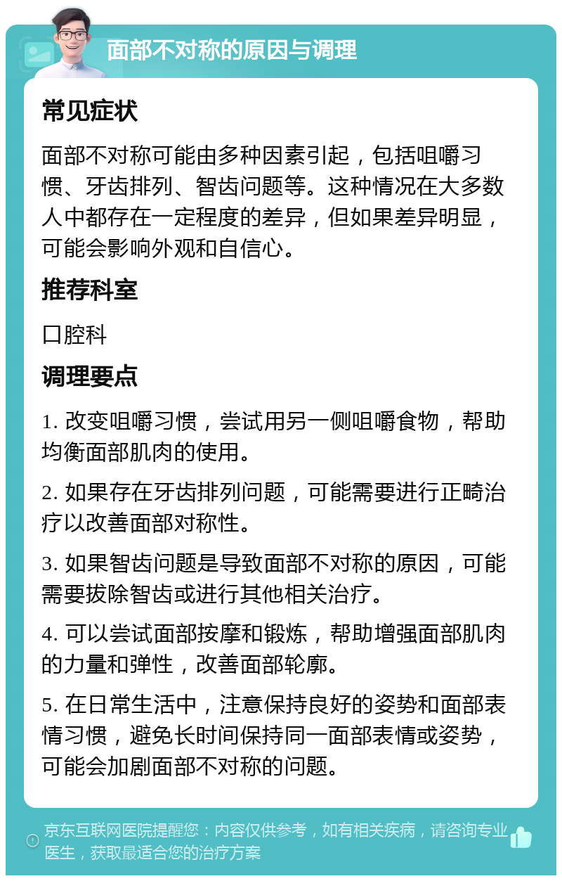 面部不对称的原因与调理 常见症状 面部不对称可能由多种因素引起，包括咀嚼习惯、牙齿排列、智齿问题等。这种情况在大多数人中都存在一定程度的差异，但如果差异明显，可能会影响外观和自信心。 推荐科室 口腔科 调理要点 1. 改变咀嚼习惯，尝试用另一侧咀嚼食物，帮助均衡面部肌肉的使用。 2. 如果存在牙齿排列问题，可能需要进行正畸治疗以改善面部对称性。 3. 如果智齿问题是导致面部不对称的原因，可能需要拔除智齿或进行其他相关治疗。 4. 可以尝试面部按摩和锻炼，帮助增强面部肌肉的力量和弹性，改善面部轮廓。 5. 在日常生活中，注意保持良好的姿势和面部表情习惯，避免长时间保持同一面部表情或姿势，可能会加剧面部不对称的问题。