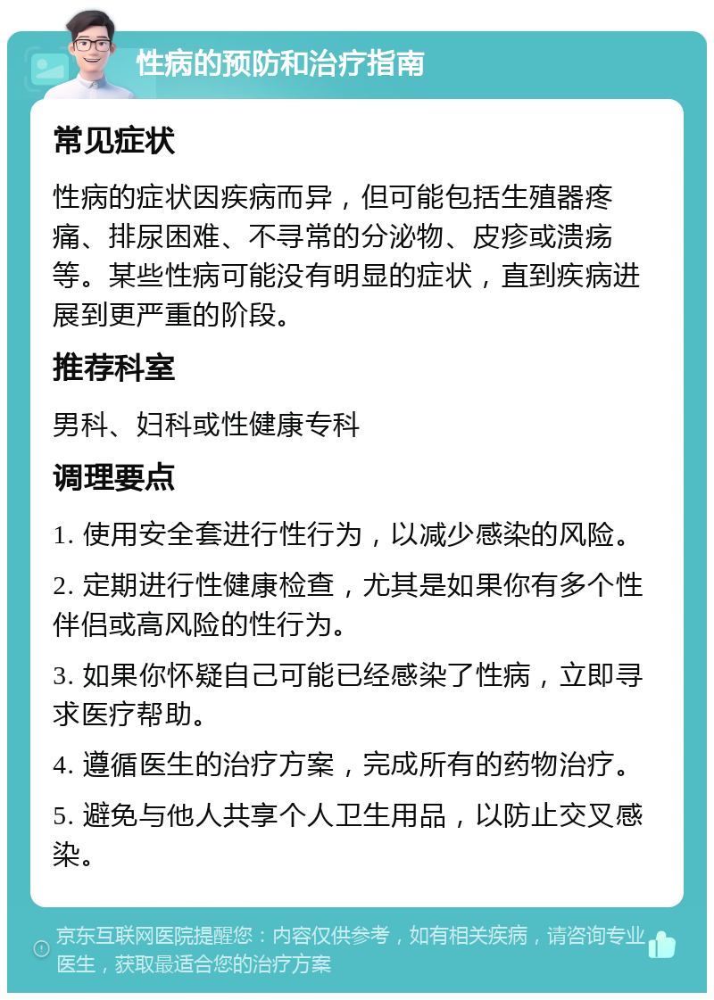 性病的预防和治疗指南 常见症状 性病的症状因疾病而异，但可能包括生殖器疼痛、排尿困难、不寻常的分泌物、皮疹或溃疡等。某些性病可能没有明显的症状，直到疾病进展到更严重的阶段。 推荐科室 男科、妇科或性健康专科 调理要点 1. 使用安全套进行性行为，以减少感染的风险。 2. 定期进行性健康检查，尤其是如果你有多个性伴侣或高风险的性行为。 3. 如果你怀疑自己可能已经感染了性病，立即寻求医疗帮助。 4. 遵循医生的治疗方案，完成所有的药物治疗。 5. 避免与他人共享个人卫生用品，以防止交叉感染。