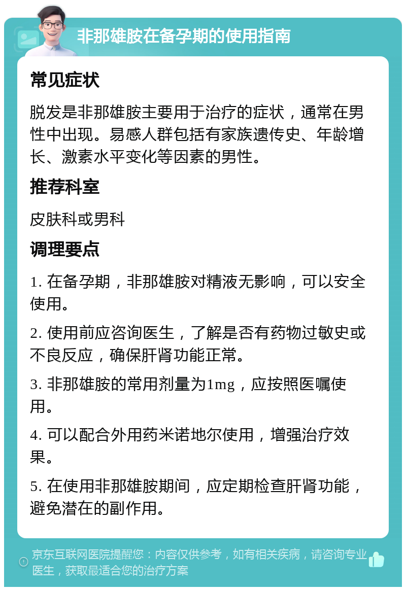 非那雄胺在备孕期的使用指南 常见症状 脱发是非那雄胺主要用于治疗的症状，通常在男性中出现。易感人群包括有家族遗传史、年龄增长、激素水平变化等因素的男性。 推荐科室 皮肤科或男科 调理要点 1. 在备孕期，非那雄胺对精液无影响，可以安全使用。 2. 使用前应咨询医生，了解是否有药物过敏史或不良反应，确保肝肾功能正常。 3. 非那雄胺的常用剂量为1mg，应按照医嘱使用。 4. 可以配合外用药米诺地尔使用，增强治疗效果。 5. 在使用非那雄胺期间，应定期检查肝肾功能，避免潜在的副作用。