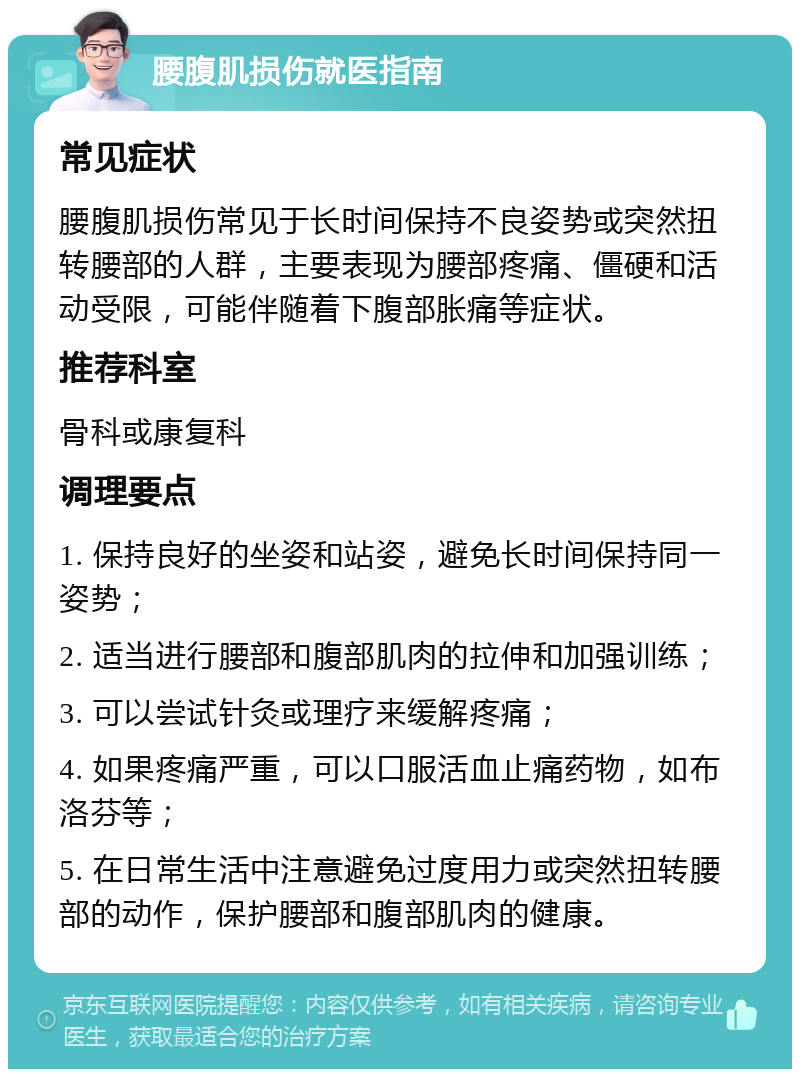 腰腹肌损伤就医指南 常见症状 腰腹肌损伤常见于长时间保持不良姿势或突然扭转腰部的人群，主要表现为腰部疼痛、僵硬和活动受限，可能伴随着下腹部胀痛等症状。 推荐科室 骨科或康复科 调理要点 1. 保持良好的坐姿和站姿，避免长时间保持同一姿势； 2. 适当进行腰部和腹部肌肉的拉伸和加强训练； 3. 可以尝试针灸或理疗来缓解疼痛； 4. 如果疼痛严重，可以口服活血止痛药物，如布洛芬等； 5. 在日常生活中注意避免过度用力或突然扭转腰部的动作，保护腰部和腹部肌肉的健康。