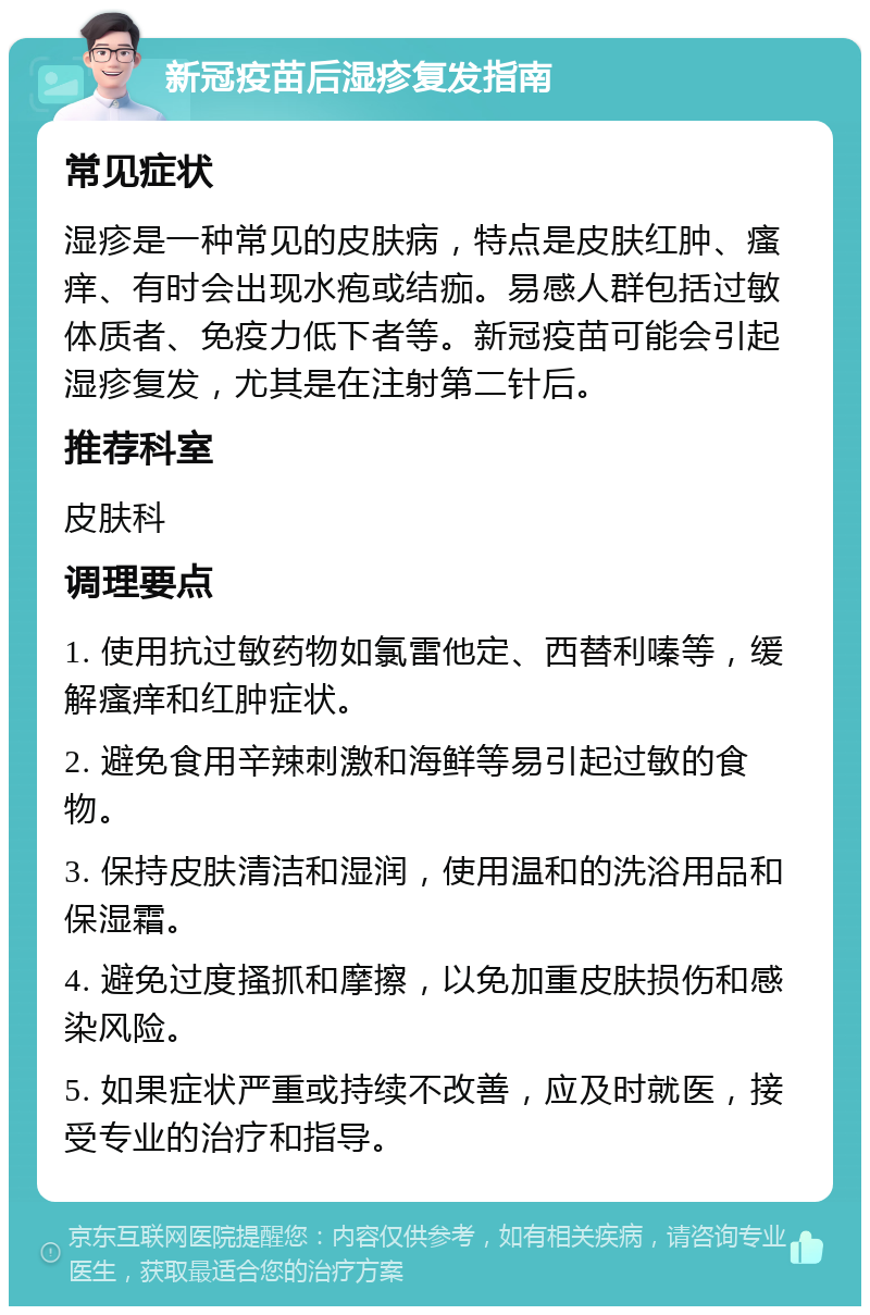 新冠疫苗后湿疹复发指南 常见症状 湿疹是一种常见的皮肤病，特点是皮肤红肿、瘙痒、有时会出现水疱或结痂。易感人群包括过敏体质者、免疫力低下者等。新冠疫苗可能会引起湿疹复发，尤其是在注射第二针后。 推荐科室 皮肤科 调理要点 1. 使用抗过敏药物如氯雷他定、西替利嗪等，缓解瘙痒和红肿症状。 2. 避免食用辛辣刺激和海鲜等易引起过敏的食物。 3. 保持皮肤清洁和湿润，使用温和的洗浴用品和保湿霜。 4. 避免过度搔抓和摩擦，以免加重皮肤损伤和感染风险。 5. 如果症状严重或持续不改善，应及时就医，接受专业的治疗和指导。