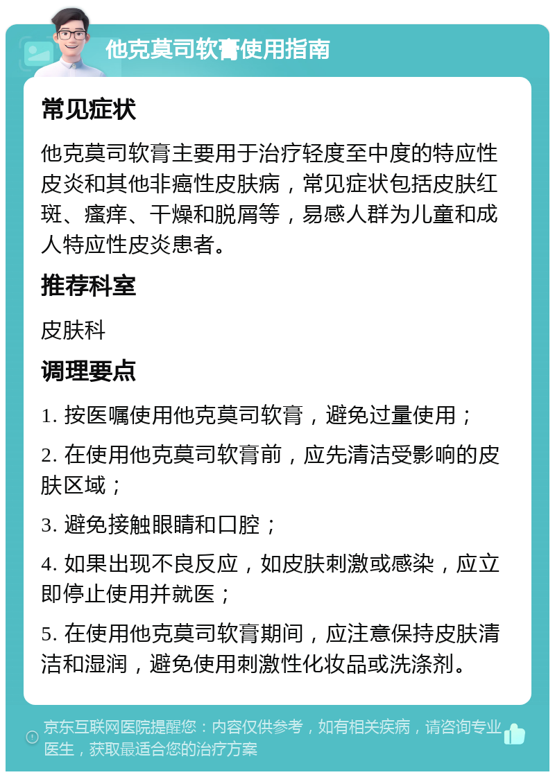 他克莫司软膏使用指南 常见症状 他克莫司软膏主要用于治疗轻度至中度的特应性皮炎和其他非癌性皮肤病，常见症状包括皮肤红斑、瘙痒、干燥和脱屑等，易感人群为儿童和成人特应性皮炎患者。 推荐科室 皮肤科 调理要点 1. 按医嘱使用他克莫司软膏，避免过量使用； 2. 在使用他克莫司软膏前，应先清洁受影响的皮肤区域； 3. 避免接触眼睛和口腔； 4. 如果出现不良反应，如皮肤刺激或感染，应立即停止使用并就医； 5. 在使用他克莫司软膏期间，应注意保持皮肤清洁和湿润，避免使用刺激性化妆品或洗涤剂。