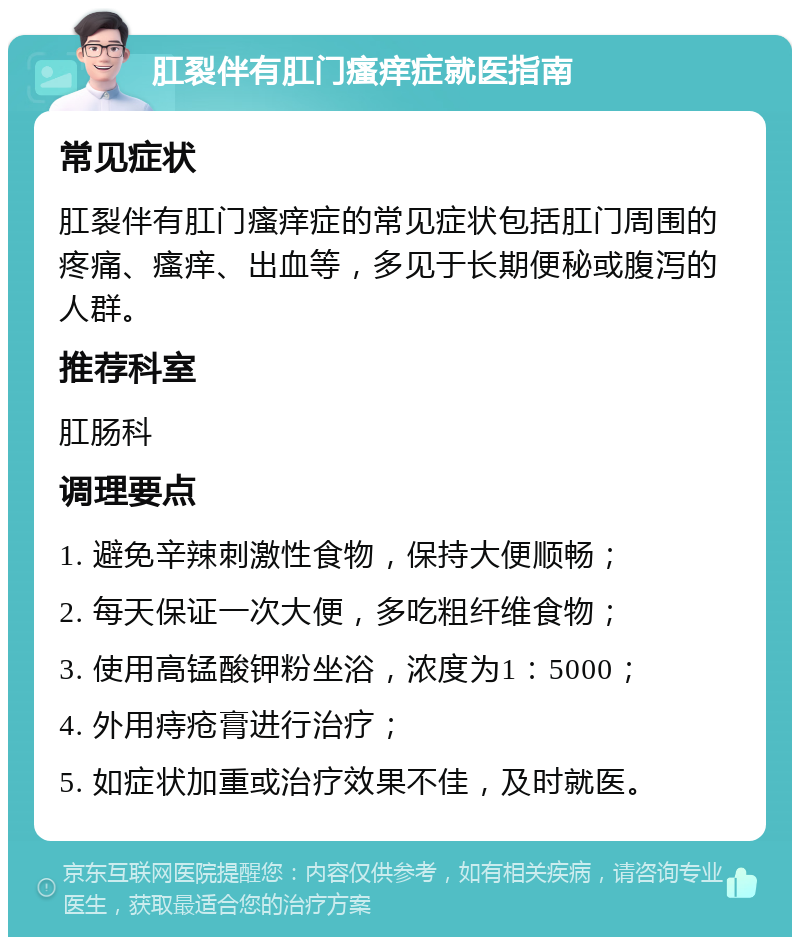 肛裂伴有肛门瘙痒症就医指南 常见症状 肛裂伴有肛门瘙痒症的常见症状包括肛门周围的疼痛、瘙痒、出血等，多见于长期便秘或腹泻的人群。 推荐科室 肛肠科 调理要点 1. 避免辛辣刺激性食物，保持大便顺畅； 2. 每天保证一次大便，多吃粗纤维食物； 3. 使用高锰酸钾粉坐浴，浓度为1：5000； 4. 外用痔疮膏进行治疗； 5. 如症状加重或治疗效果不佳，及时就医。