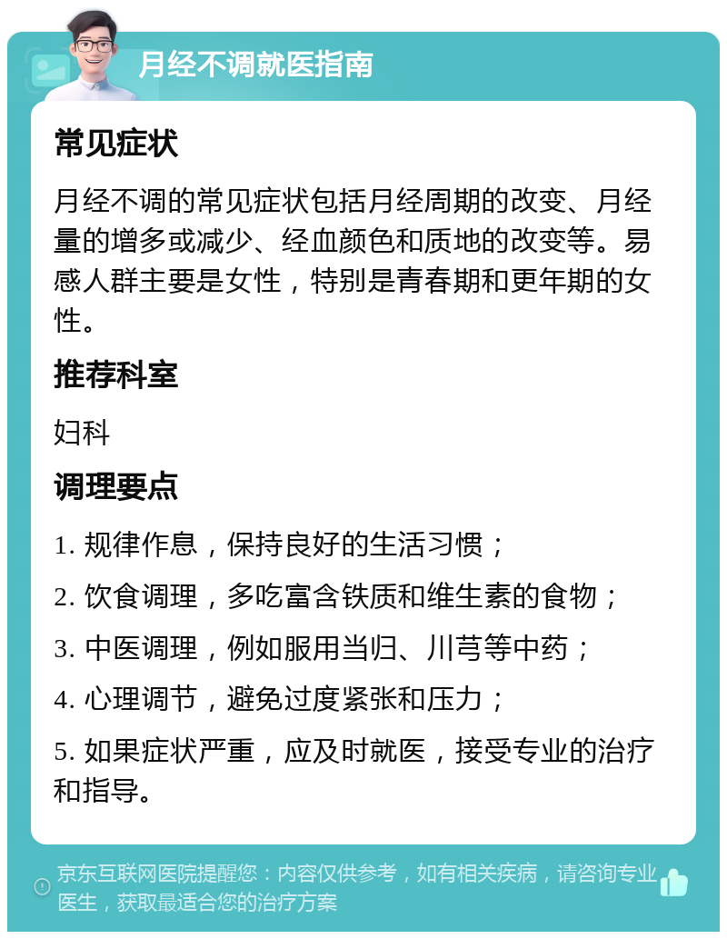 月经不调就医指南 常见症状 月经不调的常见症状包括月经周期的改变、月经量的增多或减少、经血颜色和质地的改变等。易感人群主要是女性，特别是青春期和更年期的女性。 推荐科室 妇科 调理要点 1. 规律作息，保持良好的生活习惯； 2. 饮食调理，多吃富含铁质和维生素的食物； 3. 中医调理，例如服用当归、川芎等中药； 4. 心理调节，避免过度紧张和压力； 5. 如果症状严重，应及时就医，接受专业的治疗和指导。