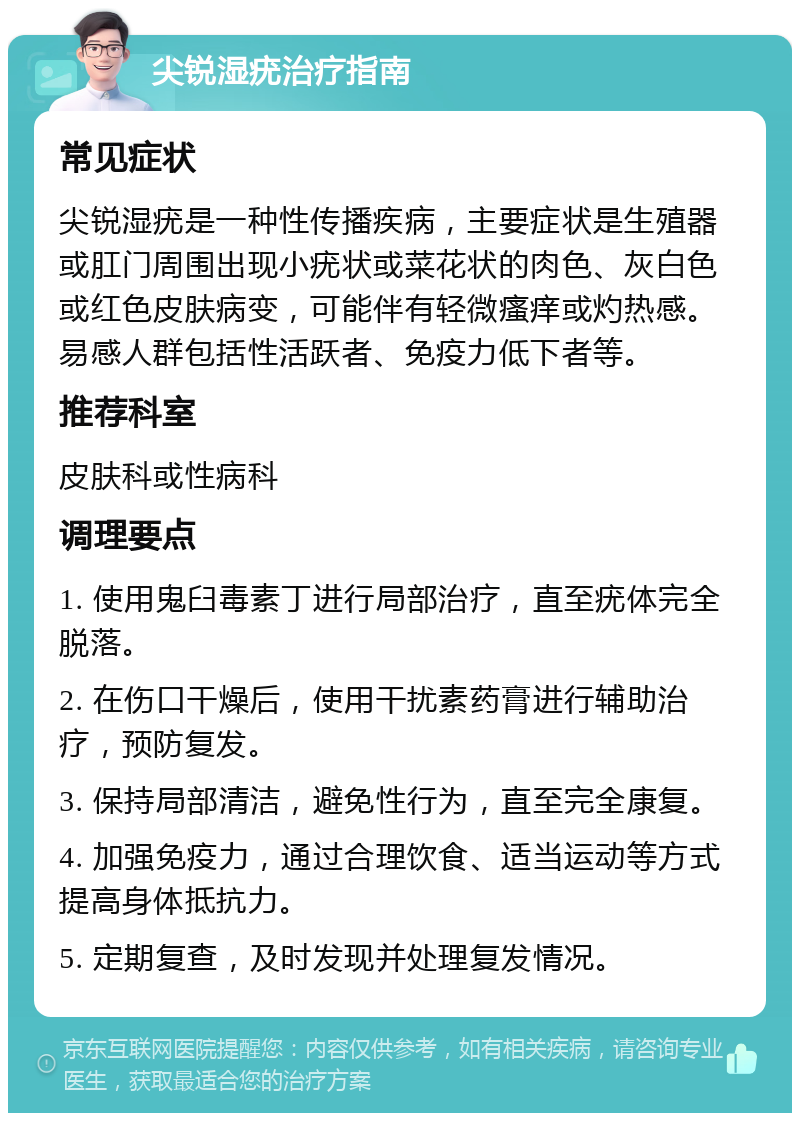 尖锐湿疣治疗指南 常见症状 尖锐湿疣是一种性传播疾病，主要症状是生殖器或肛门周围出现小疣状或菜花状的肉色、灰白色或红色皮肤病变，可能伴有轻微瘙痒或灼热感。易感人群包括性活跃者、免疫力低下者等。 推荐科室 皮肤科或性病科 调理要点 1. 使用鬼臼毒素丁进行局部治疗，直至疣体完全脱落。 2. 在伤口干燥后，使用干扰素药膏进行辅助治疗，预防复发。 3. 保持局部清洁，避免性行为，直至完全康复。 4. 加强免疫力，通过合理饮食、适当运动等方式提高身体抵抗力。 5. 定期复查，及时发现并处理复发情况。