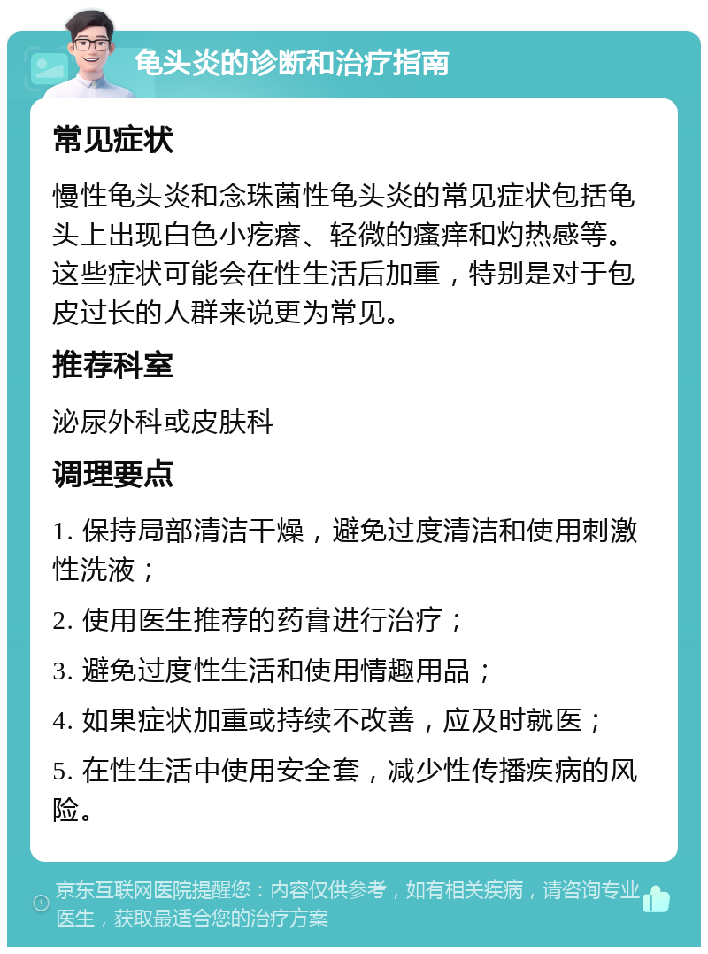 龟头炎的诊断和治疗指南 常见症状 慢性龟头炎和念珠菌性龟头炎的常见症状包括龟头上出现白色小疙瘩、轻微的瘙痒和灼热感等。这些症状可能会在性生活后加重，特别是对于包皮过长的人群来说更为常见。 推荐科室 泌尿外科或皮肤科 调理要点 1. 保持局部清洁干燥，避免过度清洁和使用刺激性洗液； 2. 使用医生推荐的药膏进行治疗； 3. 避免过度性生活和使用情趣用品； 4. 如果症状加重或持续不改善，应及时就医； 5. 在性生活中使用安全套，减少性传播疾病的风险。