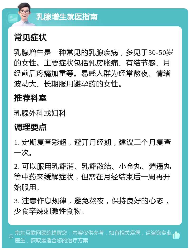 乳腺增生就医指南 常见症状 乳腺增生是一种常见的乳腺疾病，多见于30-50岁的女性。主要症状包括乳房胀痛、有结节感、月经前后疼痛加重等。易感人群为经常熬夜、情绪波动大、长期服用避孕药的女性。 推荐科室 乳腺外科或妇科 调理要点 1. 定期复查彩超，避开月经期，建议三个月复查一次。 2. 可以服用乳癖消、乳癖散结、小金丸、逍遥丸等中药来缓解症状，但需在月经结束后一周再开始服用。 3. 注意作息规律，避免熬夜，保持良好的心态，少食辛辣刺激性食物。