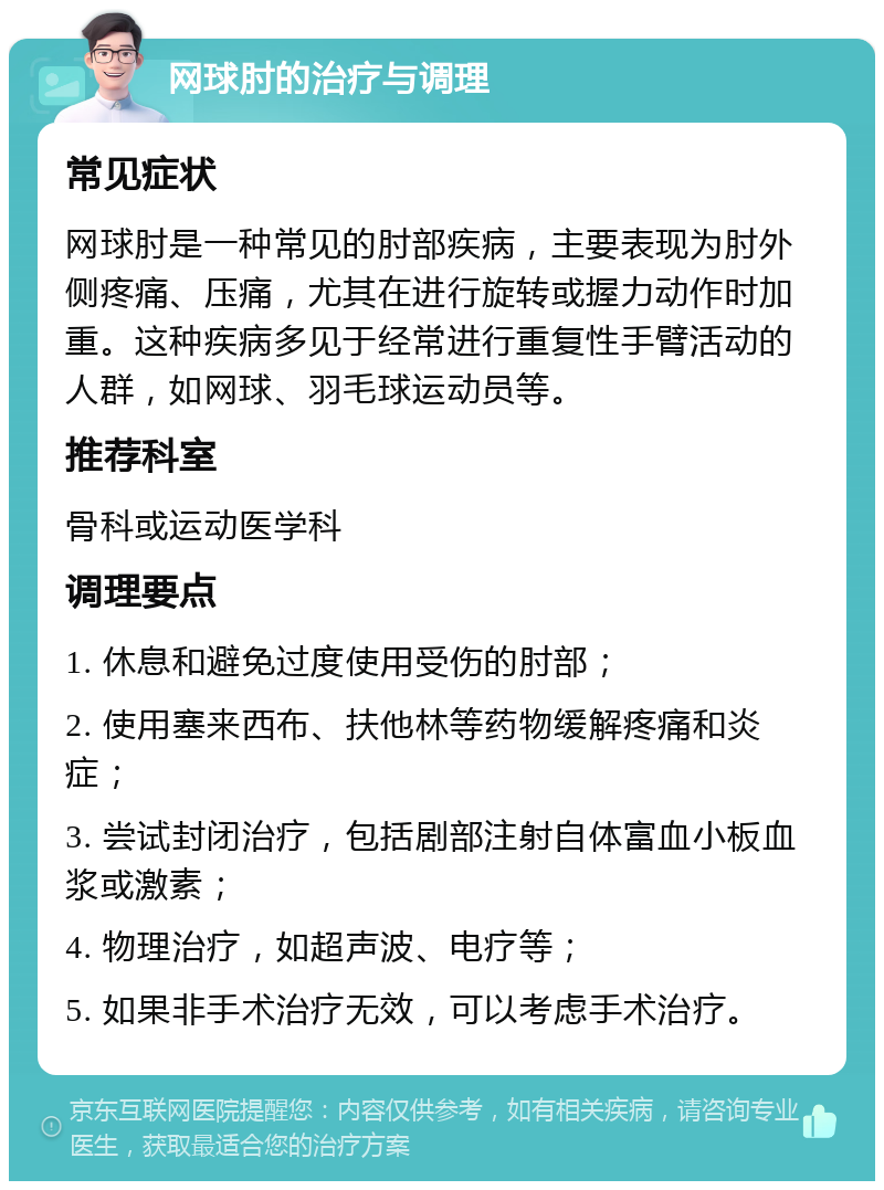 网球肘的治疗与调理 常见症状 网球肘是一种常见的肘部疾病，主要表现为肘外侧疼痛、压痛，尤其在进行旋转或握力动作时加重。这种疾病多见于经常进行重复性手臂活动的人群，如网球、羽毛球运动员等。 推荐科室 骨科或运动医学科 调理要点 1. 休息和避免过度使用受伤的肘部； 2. 使用塞来西布、扶他林等药物缓解疼痛和炎症； 3. 尝试封闭治疗，包括剧部注射自体富血小板血浆或激素； 4. 物理治疗，如超声波、电疗等； 5. 如果非手术治疗无效，可以考虑手术治疗。