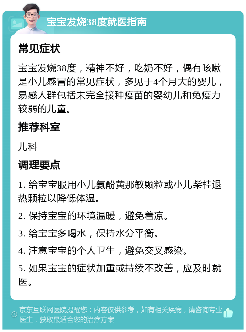 宝宝发烧38度就医指南 常见症状 宝宝发烧38度，精神不好，吃奶不好，偶有咳嗽是小儿感冒的常见症状，多见于4个月大的婴儿，易感人群包括未完全接种疫苗的婴幼儿和免疫力较弱的儿童。 推荐科室 儿科 调理要点 1. 给宝宝服用小儿氨酚黄那敏颗粒或小儿柴桂退热颗粒以降低体温。 2. 保持宝宝的环境温暖，避免着凉。 3. 给宝宝多喝水，保持水分平衡。 4. 注意宝宝的个人卫生，避免交叉感染。 5. 如果宝宝的症状加重或持续不改善，应及时就医。