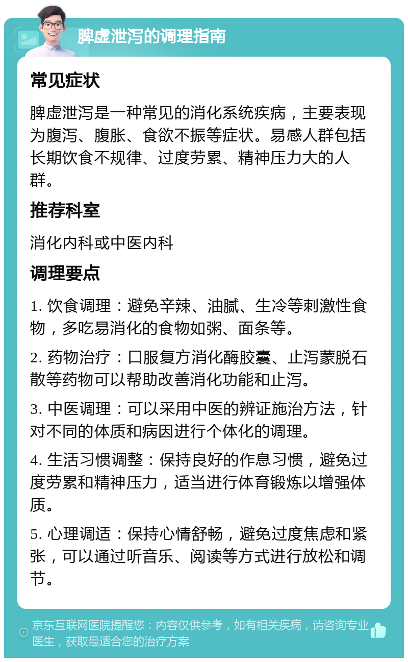 脾虚泄泻的调理指南 常见症状 脾虚泄泻是一种常见的消化系统疾病，主要表现为腹泻、腹胀、食欲不振等症状。易感人群包括长期饮食不规律、过度劳累、精神压力大的人群。 推荐科室 消化内科或中医内科 调理要点 1. 饮食调理：避免辛辣、油腻、生冷等刺激性食物，多吃易消化的食物如粥、面条等。 2. 药物治疗：口服复方消化酶胶囊、止泻蒙脱石散等药物可以帮助改善消化功能和止泻。 3. 中医调理：可以采用中医的辨证施治方法，针对不同的体质和病因进行个体化的调理。 4. 生活习惯调整：保持良好的作息习惯，避免过度劳累和精神压力，适当进行体育锻炼以增强体质。 5. 心理调适：保持心情舒畅，避免过度焦虑和紧张，可以通过听音乐、阅读等方式进行放松和调节。