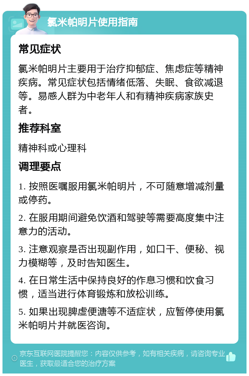 氯米帕明片使用指南 常见症状 氯米帕明片主要用于治疗抑郁症、焦虑症等精神疾病。常见症状包括情绪低落、失眠、食欲减退等。易感人群为中老年人和有精神疾病家族史者。 推荐科室 精神科或心理科 调理要点 1. 按照医嘱服用氯米帕明片，不可随意增减剂量或停药。 2. 在服用期间避免饮酒和驾驶等需要高度集中注意力的活动。 3. 注意观察是否出现副作用，如口干、便秘、视力模糊等，及时告知医生。 4. 在日常生活中保持良好的作息习惯和饮食习惯，适当进行体育锻炼和放松训练。 5. 如果出现脾虚便溏等不适症状，应暂停使用氯米帕明片并就医咨询。