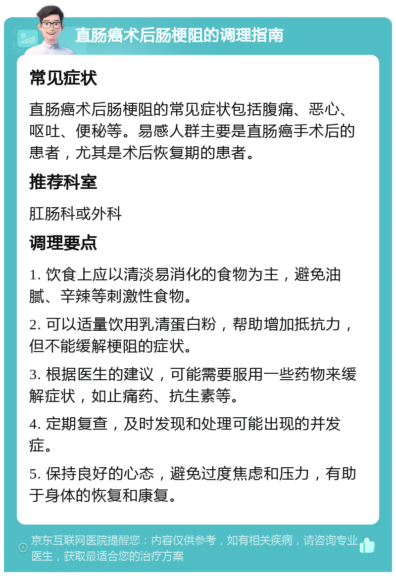 直肠癌术后肠梗阻的调理指南 常见症状 直肠癌术后肠梗阻的常见症状包括腹痛、恶心、呕吐、便秘等。易感人群主要是直肠癌手术后的患者，尤其是术后恢复期的患者。 推荐科室 肛肠科或外科 调理要点 1. 饮食上应以清淡易消化的食物为主，避免油腻、辛辣等刺激性食物。 2. 可以适量饮用乳清蛋白粉，帮助增加抵抗力，但不能缓解梗阻的症状。 3. 根据医生的建议，可能需要服用一些药物来缓解症状，如止痛药、抗生素等。 4. 定期复查，及时发现和处理可能出现的并发症。 5. 保持良好的心态，避免过度焦虑和压力，有助于身体的恢复和康复。