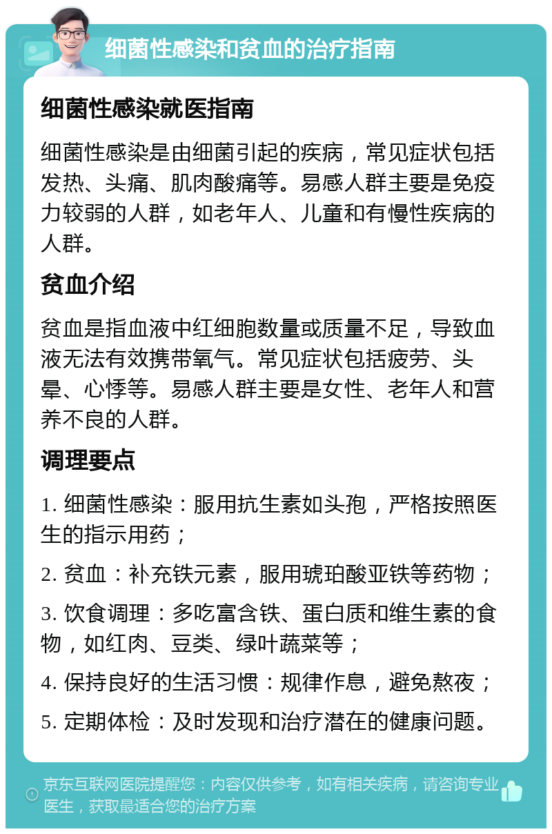 细菌性感染和贫血的治疗指南 细菌性感染就医指南 细菌性感染是由细菌引起的疾病，常见症状包括发热、头痛、肌肉酸痛等。易感人群主要是免疫力较弱的人群，如老年人、儿童和有慢性疾病的人群。 贫血介绍 贫血是指血液中红细胞数量或质量不足，导致血液无法有效携带氧气。常见症状包括疲劳、头晕、心悸等。易感人群主要是女性、老年人和营养不良的人群。 调理要点 1. 细菌性感染：服用抗生素如头孢，严格按照医生的指示用药； 2. 贫血：补充铁元素，服用琥珀酸亚铁等药物； 3. 饮食调理：多吃富含铁、蛋白质和维生素的食物，如红肉、豆类、绿叶蔬菜等； 4. 保持良好的生活习惯：规律作息，避免熬夜； 5. 定期体检：及时发现和治疗潜在的健康问题。