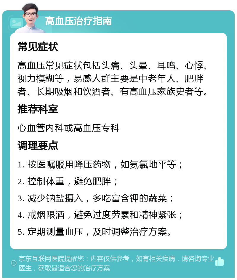 高血压治疗指南 常见症状 高血压常见症状包括头痛、头晕、耳鸣、心悸、视力模糊等，易感人群主要是中老年人、肥胖者、长期吸烟和饮酒者、有高血压家族史者等。 推荐科室 心血管内科或高血压专科 调理要点 1. 按医嘱服用降压药物，如氨氯地平等； 2. 控制体重，避免肥胖； 3. 减少钠盐摄入，多吃富含钾的蔬菜； 4. 戒烟限酒，避免过度劳累和精神紧张； 5. 定期测量血压，及时调整治疗方案。