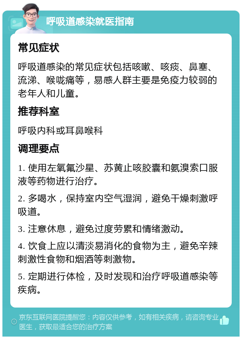 呼吸道感染就医指南 常见症状 呼吸道感染的常见症状包括咳嗽、咳痰、鼻塞、流涕、喉咙痛等，易感人群主要是免疫力较弱的老年人和儿童。 推荐科室 呼吸内科或耳鼻喉科 调理要点 1. 使用左氧氟沙星、苏黄止咳胶囊和氨溴索口服液等药物进行治疗。 2. 多喝水，保持室内空气湿润，避免干燥刺激呼吸道。 3. 注意休息，避免过度劳累和情绪激动。 4. 饮食上应以清淡易消化的食物为主，避免辛辣刺激性食物和烟酒等刺激物。 5. 定期进行体检，及时发现和治疗呼吸道感染等疾病。