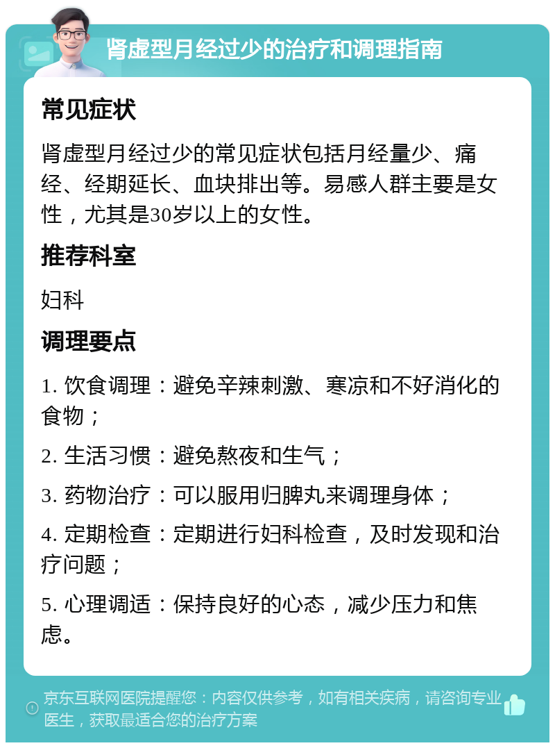 肾虚型月经过少的治疗和调理指南 常见症状 肾虚型月经过少的常见症状包括月经量少、痛经、经期延长、血块排出等。易感人群主要是女性，尤其是30岁以上的女性。 推荐科室 妇科 调理要点 1. 饮食调理：避免辛辣刺激、寒凉和不好消化的食物； 2. 生活习惯：避免熬夜和生气； 3. 药物治疗：可以服用归脾丸来调理身体； 4. 定期检查：定期进行妇科检查，及时发现和治疗问题； 5. 心理调适：保持良好的心态，减少压力和焦虑。