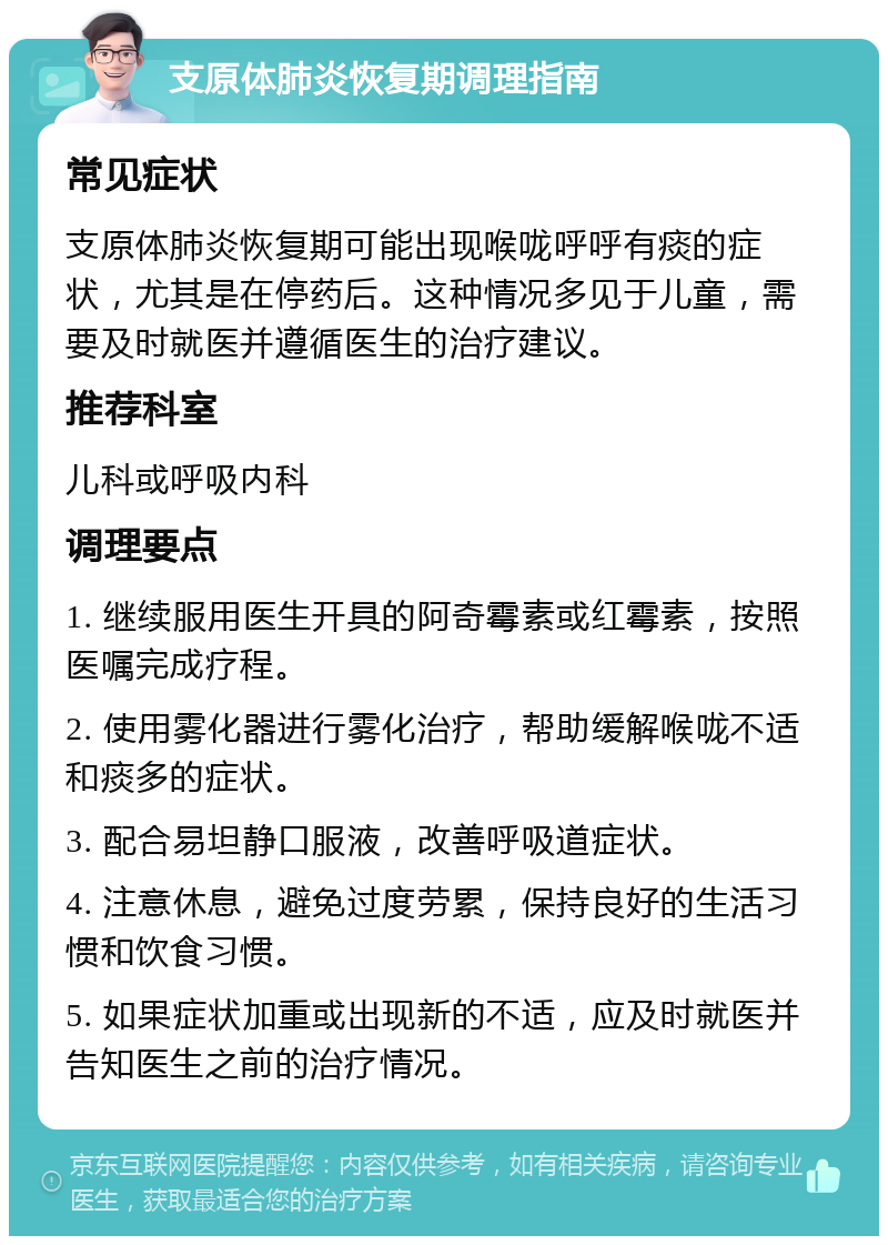 支原体肺炎恢复期调理指南 常见症状 支原体肺炎恢复期可能出现喉咙呼呼有痰的症状，尤其是在停药后。这种情况多见于儿童，需要及时就医并遵循医生的治疗建议。 推荐科室 儿科或呼吸内科 调理要点 1. 继续服用医生开具的阿奇霉素或红霉素，按照医嘱完成疗程。 2. 使用雾化器进行雾化治疗，帮助缓解喉咙不适和痰多的症状。 3. 配合易坦静口服液，改善呼吸道症状。 4. 注意休息，避免过度劳累，保持良好的生活习惯和饮食习惯。 5. 如果症状加重或出现新的不适，应及时就医并告知医生之前的治疗情况。