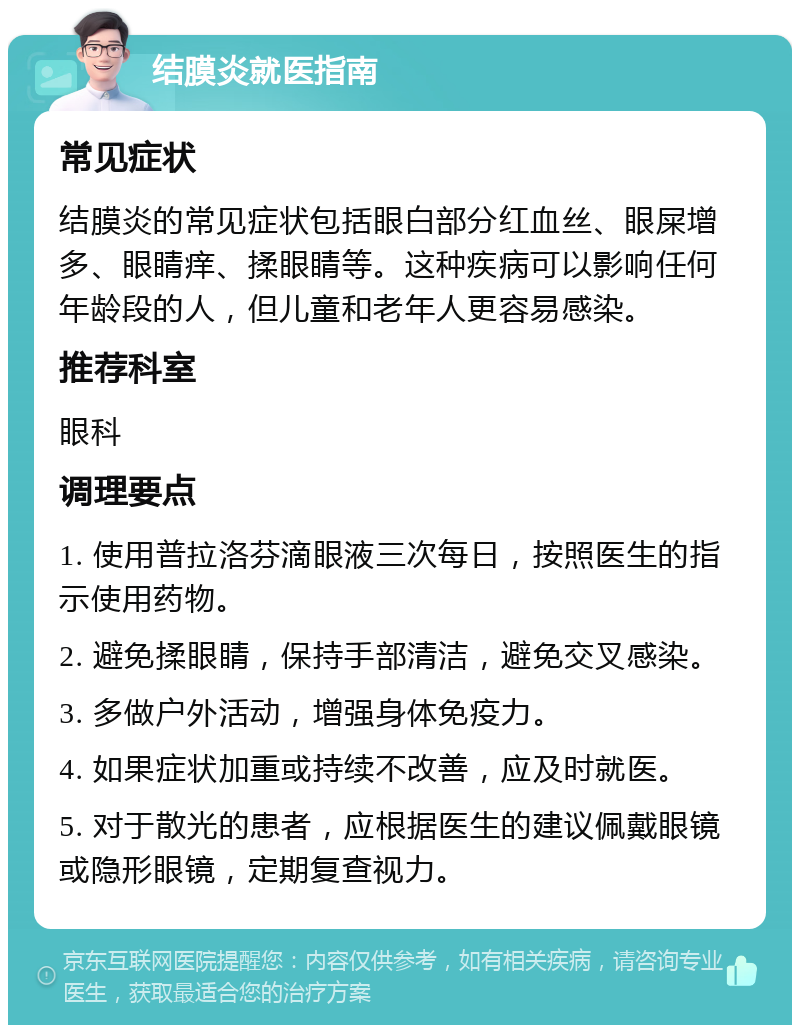 结膜炎就医指南 常见症状 结膜炎的常见症状包括眼白部分红血丝、眼屎增多、眼睛痒、揉眼睛等。这种疾病可以影响任何年龄段的人，但儿童和老年人更容易感染。 推荐科室 眼科 调理要点 1. 使用普拉洛芬滴眼液三次每日，按照医生的指示使用药物。 2. 避免揉眼睛，保持手部清洁，避免交叉感染。 3. 多做户外活动，增强身体免疫力。 4. 如果症状加重或持续不改善，应及时就医。 5. 对于散光的患者，应根据医生的建议佩戴眼镜或隐形眼镜，定期复查视力。