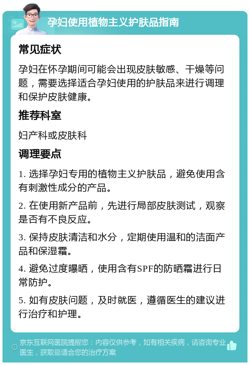 孕妇使用植物主义护肤品指南 常见症状 孕妇在怀孕期间可能会出现皮肤敏感、干燥等问题，需要选择适合孕妇使用的护肤品来进行调理和保护皮肤健康。 推荐科室 妇产科或皮肤科 调理要点 1. 选择孕妇专用的植物主义护肤品，避免使用含有刺激性成分的产品。 2. 在使用新产品前，先进行局部皮肤测试，观察是否有不良反应。 3. 保持皮肤清洁和水分，定期使用温和的洁面产品和保湿霜。 4. 避免过度曝晒，使用含有SPF的防晒霜进行日常防护。 5. 如有皮肤问题，及时就医，遵循医生的建议进行治疗和护理。