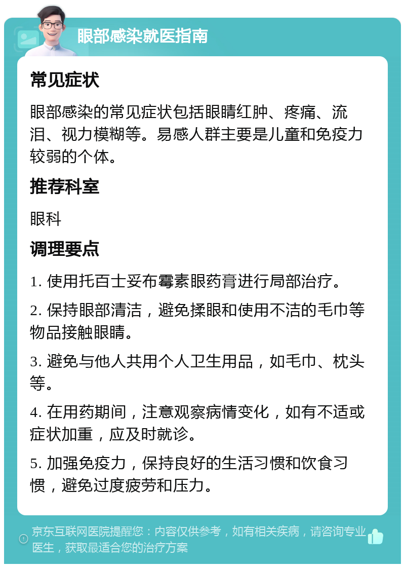 眼部感染就医指南 常见症状 眼部感染的常见症状包括眼睛红肿、疼痛、流泪、视力模糊等。易感人群主要是儿童和免疫力较弱的个体。 推荐科室 眼科 调理要点 1. 使用托百士妥布霉素眼药膏进行局部治疗。 2. 保持眼部清洁，避免揉眼和使用不洁的毛巾等物品接触眼睛。 3. 避免与他人共用个人卫生用品，如毛巾、枕头等。 4. 在用药期间，注意观察病情变化，如有不适或症状加重，应及时就诊。 5. 加强免疫力，保持良好的生活习惯和饮食习惯，避免过度疲劳和压力。