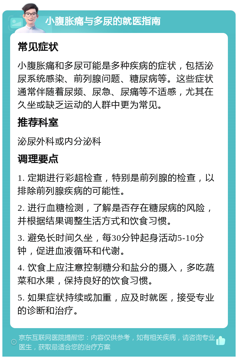 小腹胀痛与多尿的就医指南 常见症状 小腹胀痛和多尿可能是多种疾病的症状，包括泌尿系统感染、前列腺问题、糖尿病等。这些症状通常伴随着尿频、尿急、尿痛等不适感，尤其在久坐或缺乏运动的人群中更为常见。 推荐科室 泌尿外科或内分泌科 调理要点 1. 定期进行彩超检查，特别是前列腺的检查，以排除前列腺疾病的可能性。 2. 进行血糖检测，了解是否存在糖尿病的风险，并根据结果调整生活方式和饮食习惯。 3. 避免长时间久坐，每30分钟起身活动5-10分钟，促进血液循环和代谢。 4. 饮食上应注意控制糖分和盐分的摄入，多吃蔬菜和水果，保持良好的饮食习惯。 5. 如果症状持续或加重，应及时就医，接受专业的诊断和治疗。