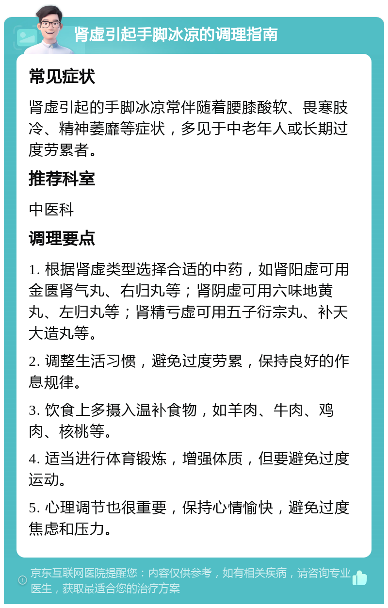 肾虚引起手脚冰凉的调理指南 常见症状 肾虚引起的手脚冰凉常伴随着腰膝酸软、畏寒肢冷、精神萎靡等症状，多见于中老年人或长期过度劳累者。 推荐科室 中医科 调理要点 1. 根据肾虚类型选择合适的中药，如肾阳虚可用金匮肾气丸、右归丸等；肾阴虚可用六味地黄丸、左归丸等；肾精亏虚可用五子衍宗丸、补天大造丸等。 2. 调整生活习惯，避免过度劳累，保持良好的作息规律。 3. 饮食上多摄入温补食物，如羊肉、牛肉、鸡肉、核桃等。 4. 适当进行体育锻炼，增强体质，但要避免过度运动。 5. 心理调节也很重要，保持心情愉快，避免过度焦虑和压力。