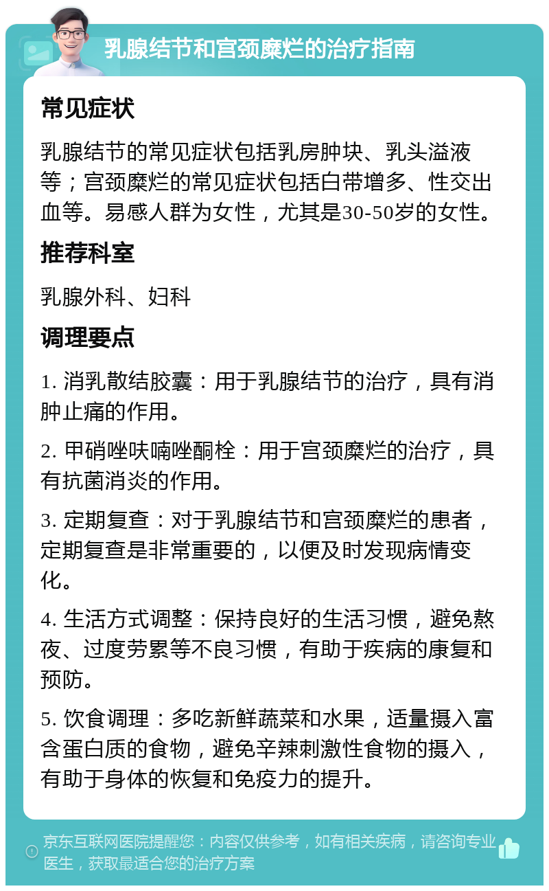 乳腺结节和宫颈糜烂的治疗指南 常见症状 乳腺结节的常见症状包括乳房肿块、乳头溢液等；宫颈糜烂的常见症状包括白带增多、性交出血等。易感人群为女性，尤其是30-50岁的女性。 推荐科室 乳腺外科、妇科 调理要点 1. 消乳散结胶囊：用于乳腺结节的治疗，具有消肿止痛的作用。 2. 甲硝唑呋喃唑酮栓：用于宫颈糜烂的治疗，具有抗菌消炎的作用。 3. 定期复查：对于乳腺结节和宫颈糜烂的患者，定期复查是非常重要的，以便及时发现病情变化。 4. 生活方式调整：保持良好的生活习惯，避免熬夜、过度劳累等不良习惯，有助于疾病的康复和预防。 5. 饮食调理：多吃新鲜蔬菜和水果，适量摄入富含蛋白质的食物，避免辛辣刺激性食物的摄入，有助于身体的恢复和免疫力的提升。