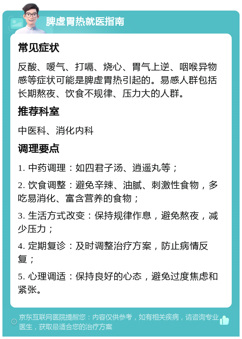 脾虚胃热就医指南 常见症状 反酸、嗳气、打嗝、烧心、胃气上逆、咽喉异物感等症状可能是脾虚胃热引起的。易感人群包括长期熬夜、饮食不规律、压力大的人群。 推荐科室 中医科、消化内科 调理要点 1. 中药调理：如四君子汤、逍遥丸等； 2. 饮食调整：避免辛辣、油腻、刺激性食物，多吃易消化、富含营养的食物； 3. 生活方式改变：保持规律作息，避免熬夜，减少压力； 4. 定期复诊：及时调整治疗方案，防止病情反复； 5. 心理调适：保持良好的心态，避免过度焦虑和紧张。