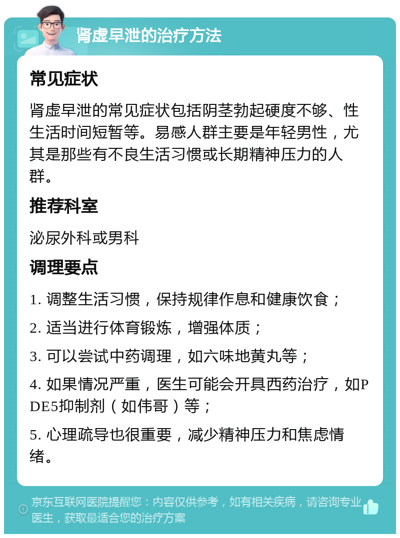 肾虚早泄的治疗方法 常见症状 肾虚早泄的常见症状包括阴茎勃起硬度不够、性生活时间短暂等。易感人群主要是年轻男性，尤其是那些有不良生活习惯或长期精神压力的人群。 推荐科室 泌尿外科或男科 调理要点 1. 调整生活习惯，保持规律作息和健康饮食； 2. 适当进行体育锻炼，增强体质； 3. 可以尝试中药调理，如六味地黄丸等； 4. 如果情况严重，医生可能会开具西药治疗，如PDE5抑制剂（如伟哥）等； 5. 心理疏导也很重要，减少精神压力和焦虑情绪。