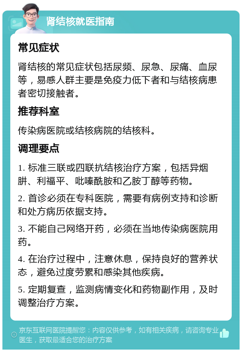 肾结核就医指南 常见症状 肾结核的常见症状包括尿频、尿急、尿痛、血尿等，易感人群主要是免疫力低下者和与结核病患者密切接触者。 推荐科室 传染病医院或结核病院的结核科。 调理要点 1. 标准三联或四联抗结核治疗方案，包括异烟肼、利福平、吡嗪酰胺和乙胺丁醇等药物。 2. 首诊必须在专科医院，需要有病例支持和诊断和处方病历依据支持。 3. 不能自己网络开药，必须在当地传染病医院用药。 4. 在治疗过程中，注意休息，保持良好的营养状态，避免过度劳累和感染其他疾病。 5. 定期复查，监测病情变化和药物副作用，及时调整治疗方案。