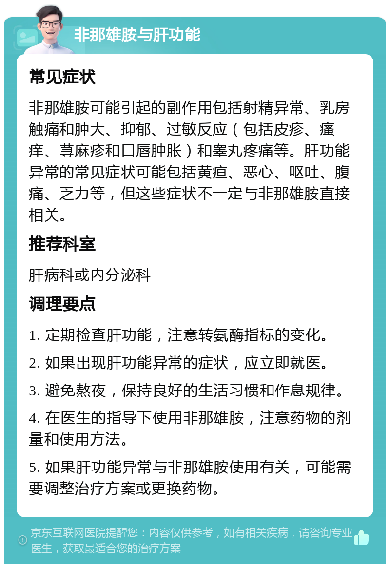 非那雄胺与肝功能 常见症状 非那雄胺可能引起的副作用包括射精异常、乳房触痛和肿大、抑郁、过敏反应（包括皮疹、瘙痒、荨麻疹和口唇肿胀）和睾丸疼痛等。肝功能异常的常见症状可能包括黄疸、恶心、呕吐、腹痛、乏力等，但这些症状不一定与非那雄胺直接相关。 推荐科室 肝病科或内分泌科 调理要点 1. 定期检查肝功能，注意转氨酶指标的变化。 2. 如果出现肝功能异常的症状，应立即就医。 3. 避免熬夜，保持良好的生活习惯和作息规律。 4. 在医生的指导下使用非那雄胺，注意药物的剂量和使用方法。 5. 如果肝功能异常与非那雄胺使用有关，可能需要调整治疗方案或更换药物。