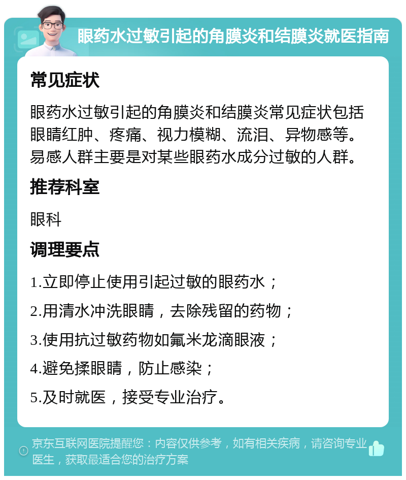 眼药水过敏引起的角膜炎和结膜炎就医指南 常见症状 眼药水过敏引起的角膜炎和结膜炎常见症状包括眼睛红肿、疼痛、视力模糊、流泪、异物感等。易感人群主要是对某些眼药水成分过敏的人群。 推荐科室 眼科 调理要点 1.立即停止使用引起过敏的眼药水； 2.用清水冲洗眼睛，去除残留的药物； 3.使用抗过敏药物如氟米龙滴眼液； 4.避免揉眼睛，防止感染； 5.及时就医，接受专业治疗。