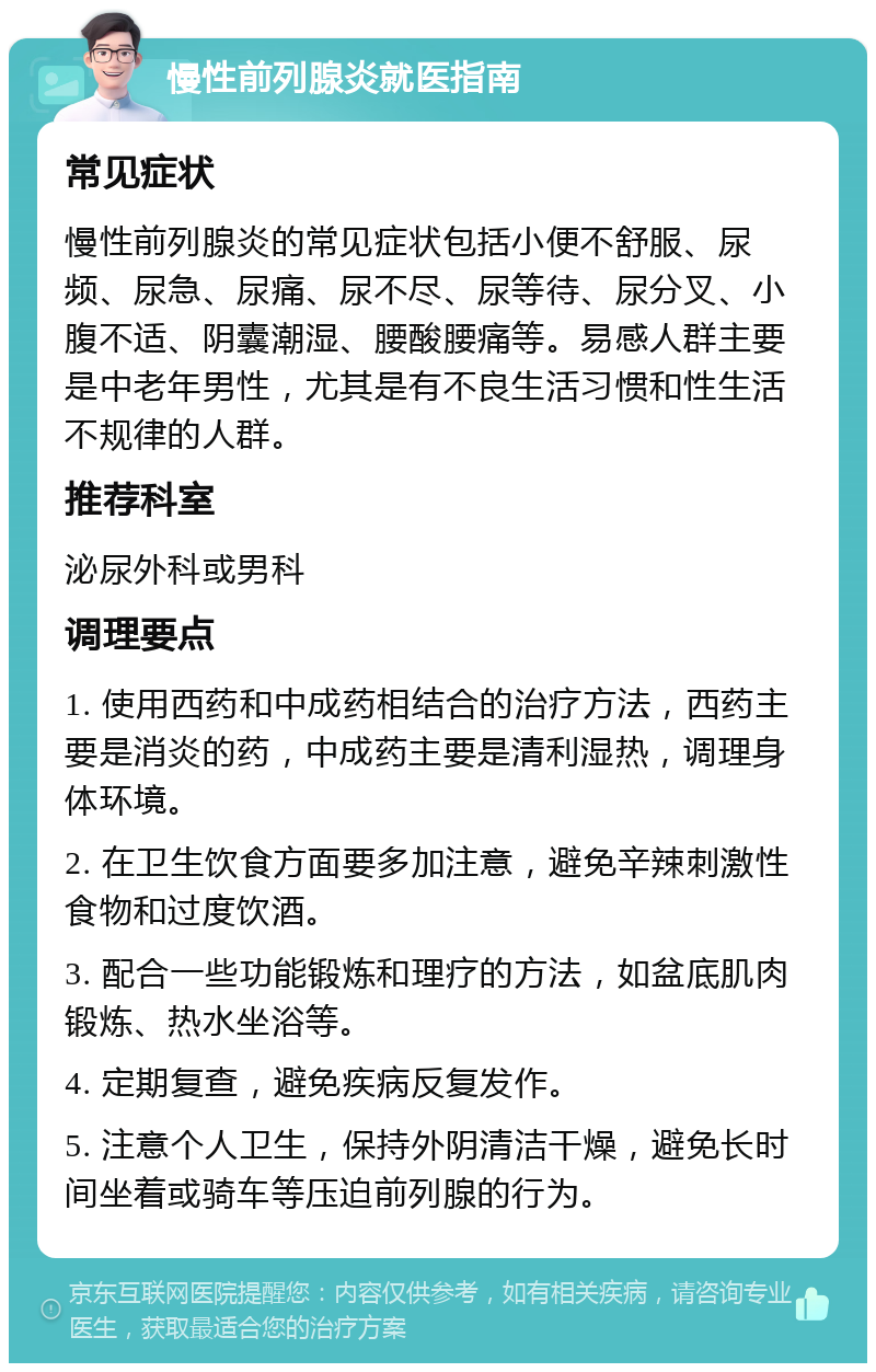 慢性前列腺炎就医指南 常见症状 慢性前列腺炎的常见症状包括小便不舒服、尿频、尿急、尿痛、尿不尽、尿等待、尿分叉、小腹不适、阴囊潮湿、腰酸腰痛等。易感人群主要是中老年男性，尤其是有不良生活习惯和性生活不规律的人群。 推荐科室 泌尿外科或男科 调理要点 1. 使用西药和中成药相结合的治疗方法，西药主要是消炎的药，中成药主要是清利湿热，调理身体环境。 2. 在卫生饮食方面要多加注意，避免辛辣刺激性食物和过度饮酒。 3. 配合一些功能锻炼和理疗的方法，如盆底肌肉锻炼、热水坐浴等。 4. 定期复查，避免疾病反复发作。 5. 注意个人卫生，保持外阴清洁干燥，避免长时间坐着或骑车等压迫前列腺的行为。