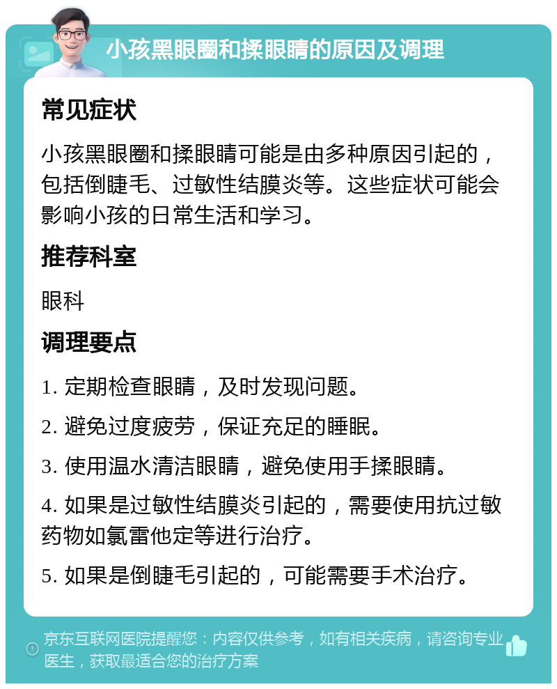 小孩黑眼圈和揉眼睛的原因及调理 常见症状 小孩黑眼圈和揉眼睛可能是由多种原因引起的，包括倒睫毛、过敏性结膜炎等。这些症状可能会影响小孩的日常生活和学习。 推荐科室 眼科 调理要点 1. 定期检查眼睛，及时发现问题。 2. 避免过度疲劳，保证充足的睡眠。 3. 使用温水清洁眼睛，避免使用手揉眼睛。 4. 如果是过敏性结膜炎引起的，需要使用抗过敏药物如氯雷他定等进行治疗。 5. 如果是倒睫毛引起的，可能需要手术治疗。