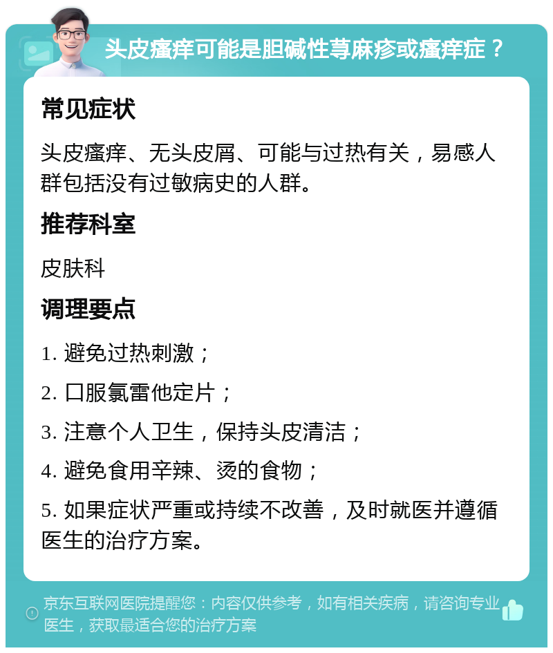 头皮瘙痒可能是胆碱性荨麻疹或瘙痒症？ 常见症状 头皮瘙痒、无头皮屑、可能与过热有关，易感人群包括没有过敏病史的人群。 推荐科室 皮肤科 调理要点 1. 避免过热刺激； 2. 口服氯雷他定片； 3. 注意个人卫生，保持头皮清洁； 4. 避免食用辛辣、烫的食物； 5. 如果症状严重或持续不改善，及时就医并遵循医生的治疗方案。